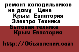 ремонт холодильников на дому › Цена ­ 300 - Крым, Евпатория Электро-Техника » Бытовая техника   . Крым,Евпатория